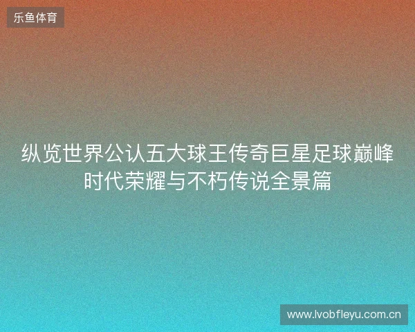 纵览世界公认五大球王传奇巨星足球巅峰时代荣耀与不朽传说全景篇